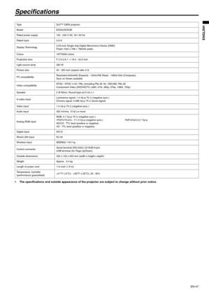 Page 47EN-47
ENGLISH
Specifications
 The specifications and outside appearance of the projector are subject to change without prior notice. 
Ty p e D L P ™  D ATA  p r o j e c t o r  
Model EX53U/EX53E
Rated power supply 100 - 240 V AC, 50 / 60 Hz 
Rated input 3.9 A
Display Technology0.55-inch Single chip Digital Micromirror Device (DMD) 
Pixels 1024 x 768 = 786432 pixels 
Colors 16770000 colors
Projection lens F 2.5-2.8, f  = 18.4 - 22.0 mm 
Light source lamp 280 W
Picture size 40 - 300 inch (aspect ratio 4:3)...