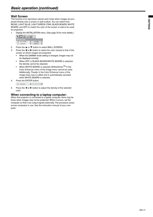 Page 17EN-17
ENGLISH
Basic operation (continued)
Wall ScreenThis function is to reproduce natural color tones when images are pro-
jected directly onto a screen or wall surface. You can select from 
BEIGE, LIGHT BLUE, LIGHT GREEN, PINK, BLACK BOARD, WHITE 
BOARD, and OFF, to match the color of the screen or wall to be used 
for projection.
1. Display the INSTALLATION menu. (See page 33 for more details.)
2. Press the S or T button to select WALL SCREEN.
3. Press the W or X button to select the color closest to...