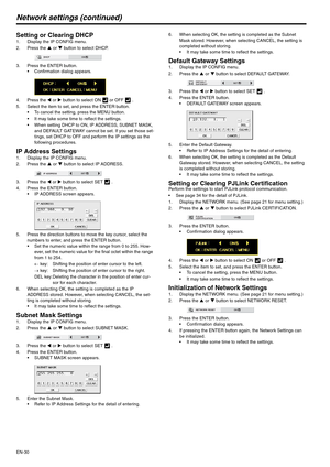 Page 30EN-30
Network settings (continued)
Setting or Clearing DHCP1. Display the IP CONFIG menu.
2. Press the S or T button to select DHCP.
3. Press the ENTER button.
 Confirmation dialog appears.
4. Press the W or X button to select ON   or OFF   . 
5. Select the item to set, and press the ENTER button.
 To cancel the setting, press the MENU button.
 It may take some time to reflect the settings.
 When setting DHCP to ON, IP ADDRESS, SUBNET MASK, 
and DEFAULT GATEWAY cannot be set. If you set those set-...