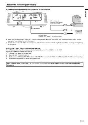 Page 35EN-35
ENGLISH
Advanced features (continued)
An example of connecting the projector to peripherals 
 When using an external hub or router, use a Category 5 straight cable. (A crossed cable can be used with some hubs and routers. See the 
appropriate documentation for more information.)
 Dont touch the metal parts of the LAN connector and LAN cable because static electricity may be discharged from your body, causing damage 
to the projector.
Using the LAN Control Utility User ManualThe LAN Control...