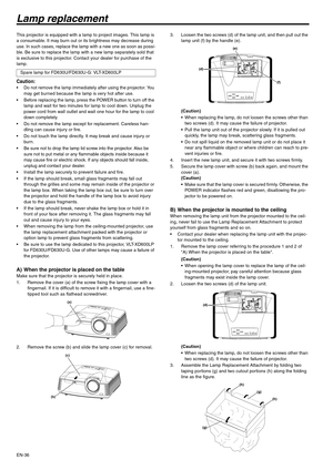 Page 36EN-36
Lamp replacement
This projector is equipped with a lamp to project images. This lamp is 
a consumable. It may burn out or its brightness may decrease during 
use. In such cases, replace the lamp with a new one as soon as possi-
ble. Be sure to replace the lamp with a new lamp separately sold that 
is exclusive to this projector. Contact your dealer for purchase of the 
lamp.
Caution: Do not remove the lamp immediately after using the projector. You 
may get burned because the lamp is very hot...