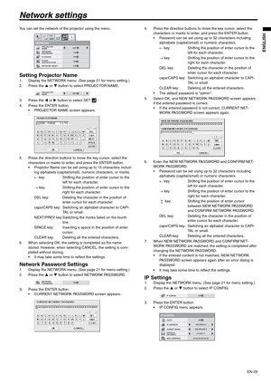 Page 29EN-29
ENGLISH
Network settings
You can set the network of the projector using the menu.
Setting Projector Name1. Display the NETWORK menu. (See page 21 for menu setting.)
2. Press the S or T button to select PROJECTOR NAME.
3. Press the W or X button to select SET   .
4. Press the ENTER button.
 PROJECTOR NAME screen appears.
5. Press the direction buttons to move the key cursor, select the 
characters or marks to enter, and press the ENTER button.
 Projector Name can be set using up to 15 characters...