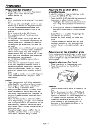 Page 14EN-14
Preparation
Preparation for projection
1. Attach the provided power cord to the projector.
2. Plug the power cord in the wall outlet.
3. Remove the lens cap.
Warning:
•	 Do	not	look	into	the	lens	directly	when	the	projector	
is on.
•	 The	lens	cap	is	for	protecting	the	lens.	If	you	leave	
the lens cap on the lens with the projector turned 
on, it may be deformed because of heat build-
up. Remove the lens cap when you turn on the 
projector.
•	 One	of	power	cords	for	the	U.S.,	Europe,	
U.K.,...