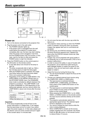 Page 16EN-16
Basic operation
Power-on
1. Turn on the device connected to the projector first.
2. Plug the power cord in the wall outlet.
•	 The	POWER	indicator	lights	up.
•	 If	the	power	cord	is	unplugged	from	the	wall	
outlet before the projector is cooled down 
completely after use, the fans may start rotating 
when the power cord is plugged in next time 
and the POWER button may not function. In this 
case, wait for the fans to stop and press the 
POWER button to light the indicator.
3. Press the POWER...