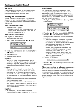 Page 18EN-18
Basic operation (continued)
AV mute
The video and audio signals are temporarily muted 
when the AV MUTE button is pressed. To cancel 
muting, press the AV MUTE button again.
Setting the aspect ratio
You can change the aspect ratio of the input video 
signal (or the ratio of width to height of the image). 
Change the setting according to the type of the input 
video signal.
With the remote control:
1. Press the ASPECT button.
•	 Every	time	the	ASPECT	button	is	pressed,	the	
aspect mode changes from...