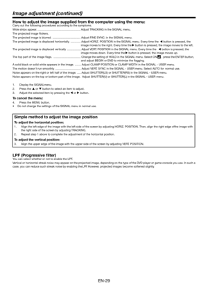 Page 29EN-29
Image adjustment (continued)
How to adjust the imag e supplied from the computer using the me nu:Carr y out the  follow ing procedures according  to the symptoms.
Wide str ips appear . ....................................................... Adjust TRACKING in the SIGNAL menu .
The pr ojected image i ckers.
The pr ojected image is  blur red.  ................................... .Adjust FINE SYNC . in the SIGNAL menu .
The pr ojected image is displaced ho rizo ntally . ............. Adjust HORIZ....