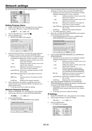 Page 30EN-30
You can set the netwo rk of the pr ojector us ing the menu .
Setting Projector Name
1.Displa y the NETW ORK menu. (See page 22  for menu setting.)
2. Press the 
 or  bu tton to select PR OJECTOR NAME.
3. Press the 
 or   button to select SET   .
4. Press the ENTER  button .
•P ROJECT OR NAME scr een appears.
5. Press the dir ection buttons to mo ve the  key curso r, select the 
characters or mar ks to enter, and pr ess the ENTER  button .
•P rojector Name can be set using up to 15 cha racters...