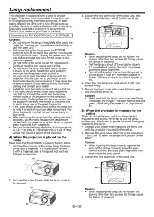 Page 37EN-37
This projector is equipped with a lamp to project images. This lamp is a consumable. It may burn out or its brightness may decrease during use. In such cases, replace the lamp with a new one as soon as possible. Be sure to replace the lamp with a new lamp separately sold that is exclusive to this projector. Contact your dealer for purchase of the lamp. 
Spare lamp for FD730U/FD730U-G: VLT-XD700LP
Caution:•	 Do	not	remove	the	lamp	immediately	after	using	the	projector. You may get burned because the...