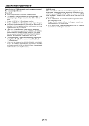 Page 47EN-47
Specication of RGB signals in each computer mode of 
the pr ojector (continued)
Impor tant:
•S ome computers ar en’t compatible with the pr ojector.
•T he projector’ s maximum  resolution is 1920 x 1080 pix els. It ma y 
not displa y images of higher r esolutions than 1920 x 1080 cor -
re ctly .
•I mages with SYNC on G (G reen) signal ma y jitter.
•I mages with SYNC on G (G reen) signal ma y be tinged with  green.
•I f the  resolution and fr equency of your computer ar en’t shown on  
the ta ble,...
