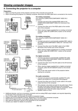 Page 13EN-13
Viewing computer images
2 1
AUDIO OUTAUDIO IN 1/2
2 1
2 1
A. Connecting the projector to a computer
Preparation: 
•  Make sure that the power of the projector and that of the computer are turned off. 
•  When connecting the projector to a desktop computer, disconnect the RGB cable that is connected to the monitor. 
For analog connection: 
(For using the COMPUTER/COMPONENT VIDEO IN 2 
terminal.)
1.  Connect one end of the supplied RGB cable to the 
COMPUTER/COMPONENT VIDEO IN 2 terminal of the...