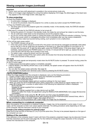 Page 16EN-16
Viewing computer images (continued)
Important:
•  Focus, zoom and lens shift adjustment is possible in the normal picture mode only.
•  When a 4:3 image is kept displayed for a long time before displaying 16:9 image, the afterimages of the black bars 
may appear on the 16:9 image screen. (See page 43.)
To stop projecting:
13. Press the POWER button. 
• A conﬁ rmation message is displayed.
•  To cancel the procedure, leave the projector for a while or press any button except the POWER button. 
14....