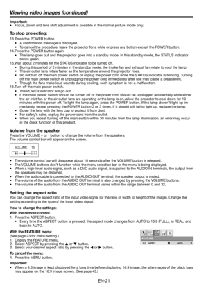 Page 21EN-21
Important:
•  Focus, zoom and lens shift adjustment is possible in the normal picture mode only.
To stop projecting:
13. Press the POWER button. 
• A conﬁ rmation message is displayed.
•  To cancel the procedure, leave the projector for a while or press any button except the POWER button. 
14. Press the POWER button again. 
•  The lamp goes out and the projector goes into a standby mode. In this standby mode, the STATUS indicator 
blinks green. 
15. Wait about 2 minutes for the STATUS indicator to...