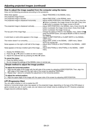 Page 31EN-31
How to adjust the image supplied from the computer using the menu:
Carry out the following procedures according to the symptoms. 
Wide strips appear.  ……………………………………… Adjust TRACKING in the SIGNAL menu. 
The projected image ﬂ ickers. 
The projected image is blurred. ......................................Adjust FINE SYNC. in the SIGNAL menu. 
The projected image is displaced horizontally. ..............Adjust HORIZ.POSITION in the SIGNAL menu. Every time the 
W button is pressed, the image moves to...