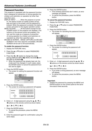 Page 33EN-33
MENU ACCESSFEATURE
opt.
LOCK
UNLOCKOK
OK
PASSWORD
CONFIRM
1
32 4
O K : ENTER CANCEL : MENU
MENU ACCESSFEATURE
opt.
LOCK
UNLOCKOK
OK
PASSWORD
1
32 4
O K : ENTER CANCEL : MENU
Password function
This projector is equipped with the password function 
that is designed for prevention of wrong operation by 
children and restriction on operation by other than 
speciﬁ ed users. 
DISPLAY INPUT ...........When the projector is turned 
on, the startup screen (or splash screen) will ap-
pear and stay on the...