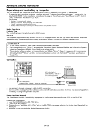 Page 36EN-36
Supervising and controlling by computer
You can supervise and control the projector’s operation using a personal computer via a LAN network. 
•  To supervise and control the projector, install the software “Projector-Control Device Installer *” contained in the 
attached CD-ROM. For the installation procedure and usage of the software, see “User Manual for LAN Control 
Utility” contained in the attached CD-ROM. 
 *) Functions
•  Setting of the projector’s IP address
•  Setting of password, display...