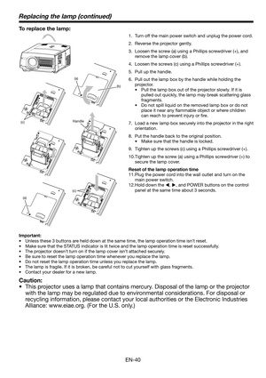 Page 40EN-40
(a)
(b)
(c)
(c)
Replacing the lamp (continued)
To replace the lamp: 
1.  Turn off the main power switch and unplug the power cord. 
2.  Reverse the projector gently.
3.  Loosen the screw (a) using a Phillips screwdriver (+), and 
remove the lamp cover (b).
4.  Loosen the screws (c) using a Phillips screwdriver (+).
5.  Pull up the handle. 
6.  Pull out the lamp box by the handle while holding the 
projector.
•  Pull the lamp box out of the projector slowly. If it is 
pulled out quickly, the lamp...