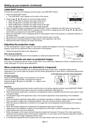 Page 11EN-11
Setting up your projector  (continued)
LENS SHIFT button
To adjust the positions of the projector and the screen, use LENS SHIFT button.
1.  Press the LENS SHIFT button.
•  The LENS SHIFT menu appears at the center of the screen.
2. Press the 
S, 
T, 
W or 
X button to move the image position.
• When the 
T button is pressed, the image moves down.
• When the 
S button is pressed, the image moves up.
• When the 
X button is pressed, the image moves to the right.
• When the 
W button is pressed, the...
