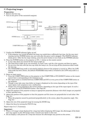 Page 19EN-19
ENGLISH
C. Projecting images
Preparation:
•Remove the lens cap.
•Turn on the power of the connected computer.
1. Confirm the POWER indicator lights up red.
•If the projector was turned off before the lamp was cooled down sufficiently last time, the fan may start
rotating and the POWER button may not work after the power cord is plugged. (The STATUS indicator
blinks green.) After the fan stops rotating, press the power button to turn back on the POWER indicator.
2. Press the POWER button on the...