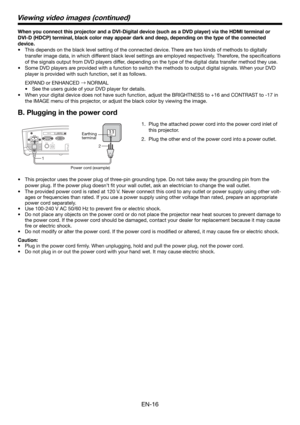 Page 16EN-16
When you connect this projector and a DVI-Digital device (such as a DVD player) via the HDMI terminal or 
DVI-D (HDCP) terminal, black color may appear dark and deep, depending on the type of the connected 
device. 
•  This depends on the black level setting of the connected device. There are two kinds of methods to digitally 
transfer image data, in which different black level settings are employed respectively. Therefore, the speciﬁ cations 
of the signals output from DVD players differ,...