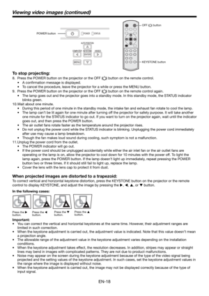 Page 18EN-18
To stop projecting:
8.  Press the POWER button on the projector or the OFF () button on the remote control. 
• A conﬁ rmation message is displayed.
•  To cancel the procedure, leave the projector for a while or press the MENU button. 
9.  Press the POWER button on the projector or the OFF (
) button on the remote control again. 
•  The lamp goes out and the projector goes into a standby mode. In this standby mode, the STATUS indicator 
blinks green. 
10. Wait about one minute. 
•  During this...