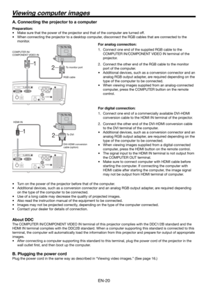 Page 20EN-20
2  1 
HDMI IN 
USB  SERIAL 
TRIGGER 
COMPONENT VIDEO IN 
S-VIDEO IN 
VIDEO IN 
HDMI IN
USB SERIAL
TRIGGER
COMPONENT VIDEO IN
S-VIDEO IN
VIDEO IN
2  1 
Viewing computer images
A. Connecting the projector to a computer
Preparation: 
•  Make sure that the power of the projector and that of the computer are turned off. 
•  When connecting the projector to a desktop computer, disconnect the RGB cables that are connected to the 
monitor. 
For analog connection: 
1.  Connect one end of the supplied RGB...