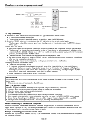 Page 22EN-22
BLANK mode
The video signal is temporarily muted when the BLANK button is pressed. To cancel muting, press the BLANK 
button again.
•    It takes several seconds to disable the BLANK mode.
AUTO POSITION button 
When the image supplied from the computer is displaced, carry out the following procedure. 
1.  Display a bright image (such as a full-screen display of the Recycle Bin window). 
2.  When the screen saver has been enabled, disable it. 
3.  Press the AUTO POSITION button.  
    The projector...