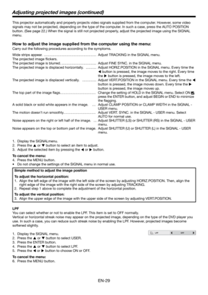 Page 29EN-29
This projector automatically and properly projects video signals supplied from the computer. However, some video 
signals may not be projected, depending on the type of the computer. In such a case, press the AUTO POSITION 
button. (See page 22.) When the signal is still not projected properly, adjust the projected image using the SIGNAL 
menu. 
How to adjust the image supplied from the computer using the menu:
Carry out the following procedures according to the symptoms. 
Wide strips appear....