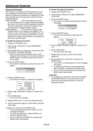 Page 30EN-30
DISPLAY INPUTLOCK
UNLOCKOKOK
PASSWORD
CONFIRM
O K CANCEL
DISPLAY INPUTLOCK
UNLOCKOKOK
PASSWORD
O K CANCEL
Password function
This projector is equipped with the password function 
that is designed for prevention of theft and wrong op-
eration by children and restriction on operation by other 
than speciﬁ ed users. The password function has two 
modes as follows. 
DISPLAY INPUT ...........When the projector is turned 
on, the startup screen (or splash screen) will appear 
and stay on the screen until...