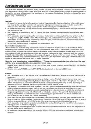 Page 31EN-31
This projector is equipped with a lamp to project images. This lamp is a consumable. It may burn out or its brightness 
may decrease during use. In such cases, replace the lamp with a new one as soon as possible. Be sure to replace the 
lamp with a new lamp sold separately that is exclusive to this projector. Contact your dealer for purchase of the lamp.
Spare lamp  VLT-HC910LP
 
Warning:
•  Be careful not to drop the lamp ﬁ xing screws inside of the projector. Don’t put a metal piece or ﬂ ammable...
