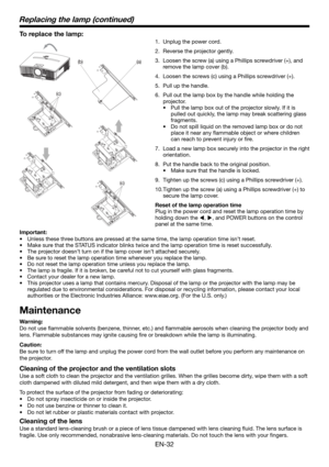 Page 32EN-32
(c)
(a) (b)
(c)
To replace the lamp: 
1.  Unplug the power cord.
2.  Reverse the projector gently.
3.  Loosen the screw (a) using a Phillips screwdriver (+), and 
remove the lamp cover (b).
4.  Loosen the screws (c) using a Phillips screwdriver (+).
5.  Pull up the handle. 
6.  Pull out the lamp box by the handle while holding the 
projector.
•  Pull the lamp box out of the projector slowly. If it is 
pulled out quickly, the lamp may break scattering glass 
fragments. 
•  Do not spill liquid on the...
