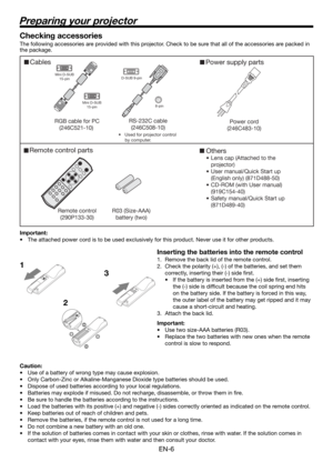 Page 6EN-6
Preparing your projector
Cables Power supply parts 
RGB cable for PC 
(246C521-10)   
Mini D-SUB 
15-pin 
Mini D-SUB 
15-pin 
 D-SUB 9-pin 
8-pin 
RS-232C cable 
(246C508-10) 
•  Used for projector control 
by computer. 
Power cord
(246C483-10)
Remote control parts 
Remote control 
(290P133-30) R03 (Size-AAA) 
battery (two)  
Others
•  Lens cap (Attached to the 
projector)
•  User manual/Quick Start up 
(English only) (871D488-50)
•  CD-ROM (with User manual) 
(919C154-40)
•  Safety manual/Quick...