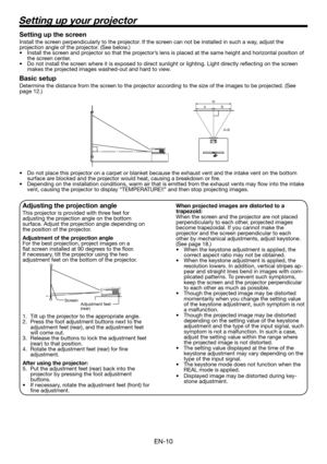 Page 10EN-10
Setting up your projector
W
A
A=B B
Setting up the screen
Install the screen perpendicularly to the projector. If the screen can not be installed in such a way, adjust the 
projection angle of the projector. (See below.)
•  Install the screen and projector so that the projector’s lens is placed at the same height and horizontal position of 
the screen center. 
•  Do not install the screen where it is exposed to direct sunlight or lighting. Light directly reﬂ ecting on the screen 
makes the...