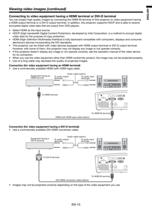 Page 15EN-15
ENGLISH
Connecting to video equipment having a HDMI terminal or DVI-D terminal
You can project high-quality images by connecting the HDMI IN terminal of this projector to video equipment having 
a HDMI output terminal or a DVI-D output terminal. In addition, this projector supports HDCP and is able to receive 
encrypted digital video data that are output from DVD players.
•  Select HDMI as the input source. 
•  HDCP (High-bandwidth Digital Content Protection), developed by Intel Corporation, is a...