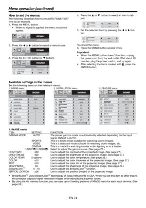 Page 24EN-24
How to set the menus:
The following describes how to set AUTO POWER OFF 
time as an example. 
1.  Press the MENU button. 
•  When no signal is applied, the menu would not 
appear. 
2. Press the 
W or 
X button to select a menu to use.  
3.  Press the ENTER button (or 
T button).
IMAGE
SVGA60opt.
AV MEMORY 1
INSTALLATION
SVGA60opt.
AV MEMORY 1
SVGA60
LAMP TIME
(LOW)1000H
opt.
STANDARD LAMP MODE
AV MEMORY 1
INSTALLATION
4. Press the 
S or 
T button to select an item to ad-
just. 
5.  Set the selected...