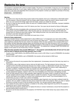 Page 31EN-31
ENGLISH
This projector is equipped with a lamp to project images. This lamp is a consumable. It may burn out or its brightness 
may decrease during use. In such cases, replace the lamp with a new one as soon as possible. Be sure to replace the 
lamp with a new lamp sold separately that is exclusive to this projector. Contact your dealer for purchase of the lamp.
Spare lamp  VLT-HC910LP
 
Warning:
•  Be careful not to drop the lamp ﬁ xing screws inside of the projector. Don’t put a metal piece or ﬂ...