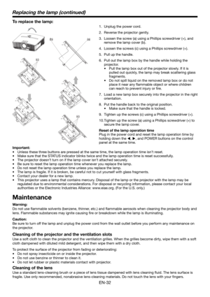 Page 32EN-32
(c)
(a) (b)
(c)
To replace the lamp: 
1.  Unplug the power cord.
2.  Reverse the projector gently.
3.  Loosen the screw (a) using a Phillips screwdriver (+), and 
remove the lamp cover (b).
4.  Loosen the screws (c) using a Phillips screwdriver (+).
5.  Pull up the handle. 
6.  Pull out the lamp box by the handle while holding the 
projector.
•  Pull the lamp box out of the projector slowly. If it is 
pulled out quickly, the lamp may break scattering glass 
fragments. 
•  Do not spill liquid on the...