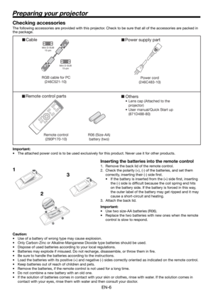 Page 6EN-6
Preparing your projector
Cable
RGB cable for PC 
(246C521-10)   
Mini D-SUB 
15-pin 
Mini D-SUB 
15-pin 
 
Remote control parts 
Remote control
(290P170-10)R06 (Size-AA) 
battery (two) 
Others
•  Lens cap (Attached to the 
projector)
•  User manual/Quick Start up 
(871D488-80)
Power supply part
Power cord
(246C483-10)
1
23
Checking accessories
The following accessories are provided with this projector. Check to be sure that all of the accessories are packed in 
the package. 
Important:
•  The...