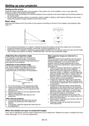 Page 10EN-10
Setting up your projector
W
A
A=B B
Setting up the screen
Install the screen perpendicularly to the projector. If the screen can not be installed in such a way, adjust the 
projection angle of the projector. (See below.)
•  Install the screen and projector so that the projector’s lens is placed at the same height and horizontal position of 
the screen center. 
•  Do not install the screen where it is exposed to direct sunlight or lighting. Light directly reﬂ ecting on the screen 
makes the...