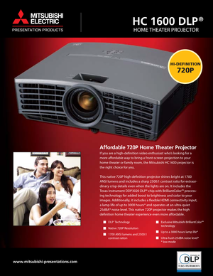 Page 1Affordable 720P Home Theater Projector
DLP  Technology® 
Native 720P Resolution
1700 ANSI lumens and 2500:1
contrast ration
HC 1600 DLP
HOME THEATER PROJECTOR
www.mitsubishi-presentations.com
Exclusive Mitsubishi BrilliantColor™
technology
Up to a 3000 hours lamp life*
Ultra-hush 25dBA noise level*
* low mode
HI-DEFINITION
720P
®
If you are a high-definition video enthusiast who’s looking for a
more affordable way to bring a front-screen projection to your
home theater or family room, the Mitsubishi...