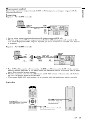 Page 21EN – 21
ENGLISH
Mouse remote control
By connecting to personal computer through the USB or PS/2 port, you can operate your computer with the
projector remote control.
Connection
Projector + PC with USB connector
Operation
• Turn off PC and the projector before connecting with PS/2 port. When connecting the PC with the projector
when the personal computer is on, the remote control does not work as a mouse. In that case, turn the projec-
tor on, then restart the personal computer.
• When the projector is...