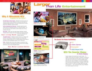 Page 2Larger
TV
Video Games
Computer
DVD Player/VCR
The Basics For Home Installation.
SPORTS:See and experience all
the action like never before.
VIDEO GAMES:Your favorite games
take on a new dimension in fun.
INTERNET:Unleash the power of
the internet in a big way.
MOVIES:Make sure you have plenty of 
popcorn for watching your favorite movies.
Than Life Entertainment
Home.
It
www.mitsubishi-presentations.com
Specifications
Models
Applications
home products contact us dealers
Bring
HC2: The Smarter Choice
In...