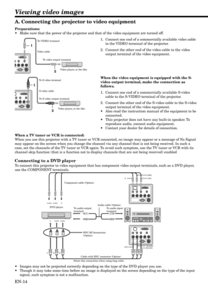 Page 14EN-14
S-VIDEO
RS-232C Y
G(Y)Cb/Pb Cr/Pr VIDEODV I
B(Cb/Pb) R(Cr/Pr) H/HV V
S-VIDEO
RS-232C Y
G(Y)Cb/Pb Cr/Pr VIDEODV I
B(Cb/Pb) R(Cr/Pr) H/HV V
CB(PB)Y  CR(PR) 
B  G R B(Cb/Pb) 
G(Y) 
R(Cr/Pr)  C
B(PB) Y CR(PR) 
Cb/Pb
Y
Cr/Pr
Viewing video images
S-VIDEO
RS-232C Cb/Pb Cr/Pr VIDEODV I
B(Cb/Pb) R(Cr/Pr) H/HV V
1
2
S-VIDEO
RS-232C
PbCr/PrVIDEO DV Ib/Pb) R(Cr/Pr) H/HV V
1
2
A. Connecting the projector to video equipment
Preparations:
•Make sure that the power of the projector and that of the video equipment...