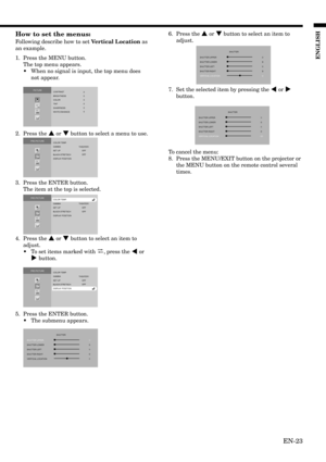 Page 23EN-23
ENGLISH
How to set the menus:
Following describe how to set Vertical Location as
an example.
1. Press the MENU button.
The top menu appears.
•When no signal is input, the top menu does
not appear.
2. Press the { or } button to select a menu to use.
3. Press the ENTER button.
The item at the top is selected.
4. Press the { or } button to select an item to
adjust.
•To set items marked with 
, press the $ or
% button.
5. Press the ENTER button.
•The submenu appears.
PICTURE
CONTRAST
BRIGHTNESS
COLOR
0...