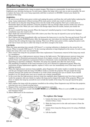 Page 30EN-30
(a)
(b)
Replacing the lamp
This projector is equipped with a lamp to project images. This lamp is a consumable. It may burn out or its
brightness may decrease during use. In such cases, replace the lamp with a new one as soon as possible. Be sure
to replace the lamp with a new lamp separately sold that is exclusive to HC2000. Contact your dealer for
purchase of the lamp.
WARNING:
•Be sure to turn off the main power switch and unplug the power cord from the wall outlet before replacing the
lamp....