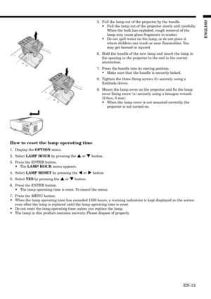 Page 31EN-31
ENGLISH
5. Pull the lamp out of the projector by the handle.
•Pull the lamp out of the projector slowly and carefully.
When the bulb has exploded, rough removal of the
lamp may cause glass fragments to scatter.
•Do not spill water on the lamp, or do not place it
where children can reach or near flammables. You
may get burned or injured.
6. Hold the handle of the new lamp and insert the lamp in
the opening in the projector to the end in the correct
orientation.
7. Press the handle into its storing...