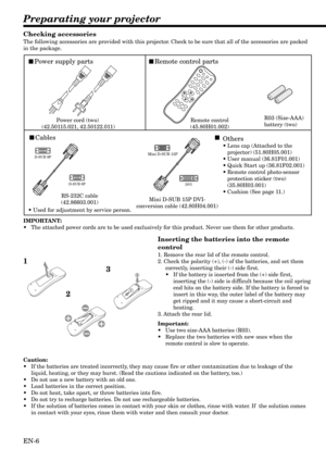 Page 6EN-6
Preparating your projector
Cables
Power supply partsRemote control parts
Power cord (two) 
(42.50115.021, 42.50122.011)Remote control
(45.80H01.002)R03 (Size-AAA) 
battery (two) 
RS-232C cable
(42.86603.001)
D-SUB 9P
D-SUB 9PDVI
Mini D-SUB 15P DVI-
conversion cable (42.80H04.001)
Mini D-SUB 15P
• Used for adjustment by service person.
Others
•Lens cap (Attached to the 
projector) (51.80H05.001)
•User manual (36.81F01.001)
•Quick Start up (36.81F02.001)
•Remote control photo-sensor 
protection...