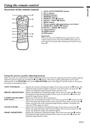 Page 9EN-9
ENGLISH
Using the remote control
2
3
4
5
6
7 1
12
8
11
10
9 13
AUTO
MENU
DVI-DCOMP
BNC
ZOOM
MEM3
S-Video
OFF ON
Video DVI-A
16:9
MEM2
ENTER
FOCUS–/LEFT FOCUS+/RIGHT
ZOOM IN/UP
ZOOM OUT/DOWN
LIGHT
Standard
MEM1
CONTBRIGHTC.TEMP
TINTCOLORSHARP
STANDBY
Overview of the remote control1AUTO (AUTO POSITION) button
2ON (
) button
3SOURCE buttons
4MEMORY buttons
5ZOOM IN / UP (
{ {{ {
{) button
6FOCUS - / LEFT (
$ $$ $
$) button
7MENU button
8Picture quality adjusting buttons (see below)
9ZOOM OUT / DOWN (
}...