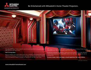 Page 2With Mitsubishi Home Theater projectors, youre not just watching the big game, playing
video games or watching movies...
You‘re living them. 
You can transform one of your typical rooms into a complete home entertainment center,
where you can call plays like you‘re at the Super Bowl, race through the streets of Monte
Carlo, and experience movies as though your favorite stars are right in your room.  
www.mitsubishi-hometheater.com
With support for bright, clear and realistic quality images, you can bring...