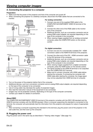 Page 20EN-20
2 1
HDMI IN
USB SERIAL
TRIGGER
COMPONENT VIDEO IN
S-VIDEO IN
VIDEO IN
HDMI IN
USB SERIAL
TRIGGER
COMPONENT VIDEO IN
S-VIDEO IN
VIDEO IN
2 1
Viewing computer images
A. Connecting the projector to a computer
Preparation: 
•  Make sure that the power of the projector and that of the computer are turned off. 
•  When connecting the projector to a desktop computer, disconnect the RGB cables that are connected to the 
monitor. 
For analog connection: 
1.  Connect one end of the supplied RGB cable to the...