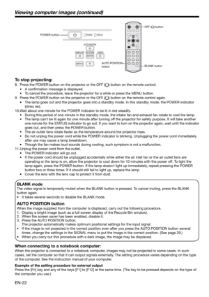 Page 22EN-22
BLANK mode
The video signal is temporarily muted when the BLANK button is pressed. To cancel muting, press the BLANK 
button again.
•    It takes several seconds to disable the BLANK mode.
AUTO POSITION button 
When the image supplied from the computer is displaced, carry out the following procedure. 
1.  Display a bright image (such as a full-screen display of the Recycle Bin window). 
2.  When the screen saver has been enabled, disable it. 
3.  Press the AUTO POSITION button.  
    The projector...